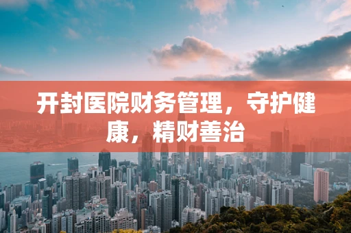 开封医院财务管理，守护健康，精财善治