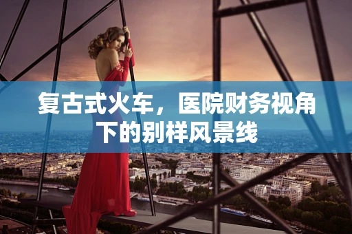 复古式火车，医院财务视角下的别样风景线