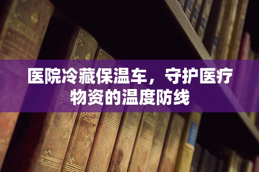 医院冷藏保温车，守护医疗物资的温度防线