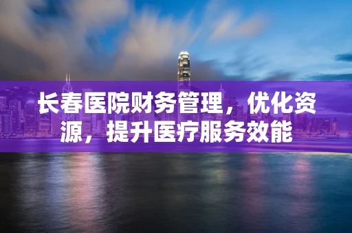 长春医院财务管理，优化资源，提升医疗服务效能