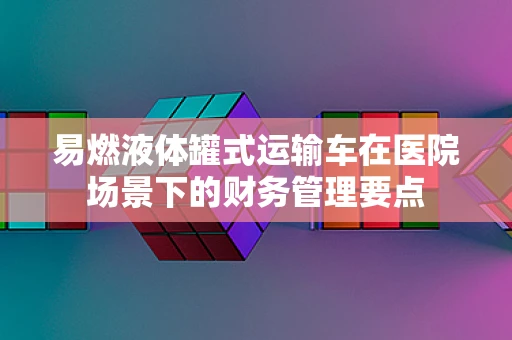 易燃液体罐式运输车在医院场景下的财务管理要点