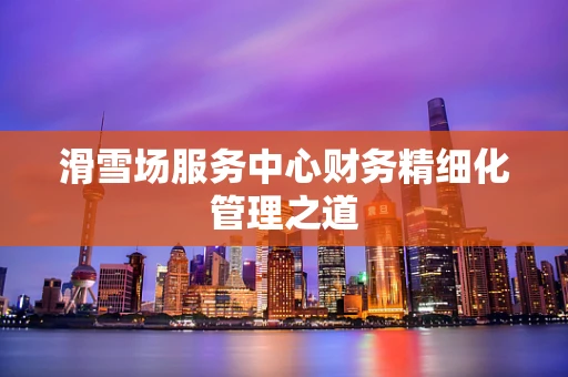 滑雪场服务中心财务精细化管理之道