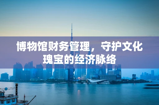 博物馆财务管理，守护文化瑰宝的经济脉络