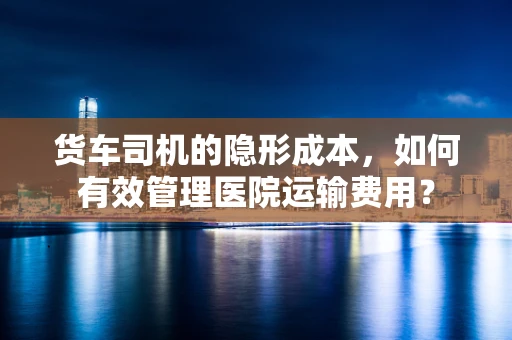 货车司机的隐形成本，如何有效管理医院运输费用？