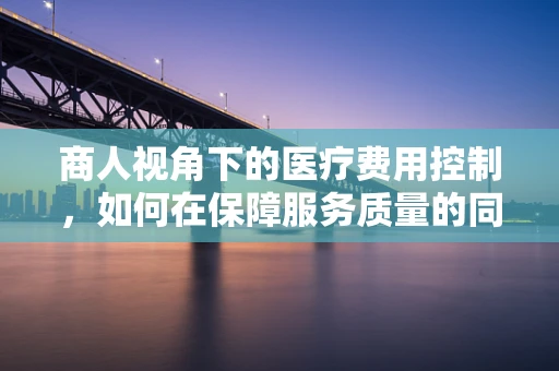 商人视角下的医疗费用控制，如何在保障服务质量的同时降低成本？
