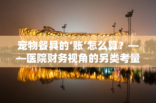 宠物餐具的‘账’怎么算？——医院财务视角的另类考量