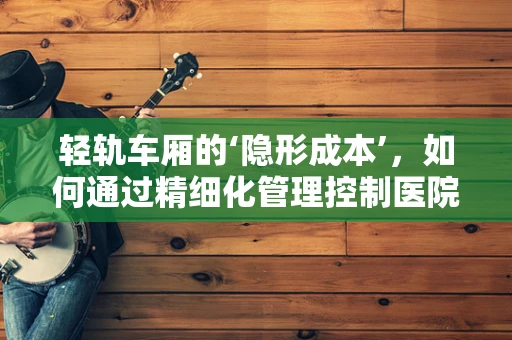 轻轨车厢的‘隐形成本’，如何通过精细化管理控制医院物资运输费用？