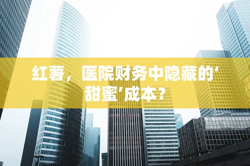 红薯，医院财务中隐藏的‘甜蜜’成本？