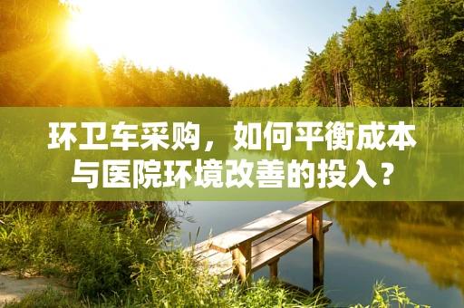 环卫车采购，如何平衡成本与医院环境改善的投入？
