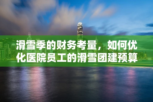 滑雪季的财务考量，如何优化医院员工的滑雪团建预算？