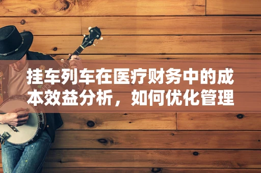 挂车列车在医疗财务中的成本效益分析，如何优化管理以提升医院运营效率？