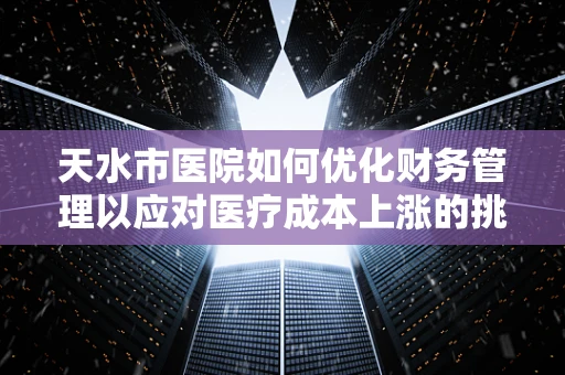 天水市医院如何优化财务管理以应对医疗成本上涨的挑战？