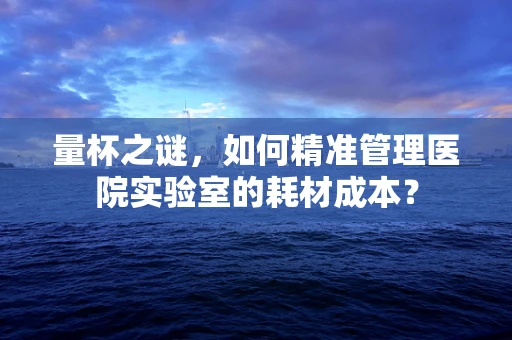 量杯之谜，如何精准管理医院实验室的耗材成本？