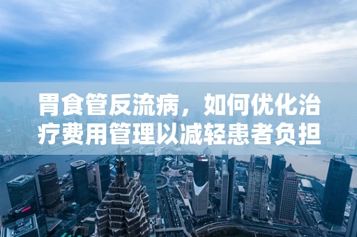 胃食管反流病，如何优化治疗费用管理以减轻患者负担？