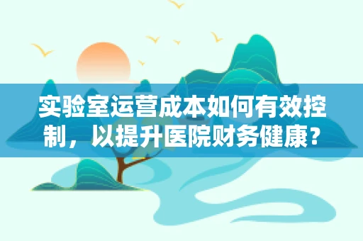实验室运营成本如何有效控制，以提升医院财务健康？