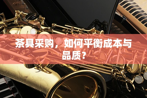 茶具采购，如何平衡成本与品质？