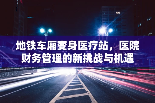 地铁车厢变身医疗站，医院财务管理的新挑战与机遇
