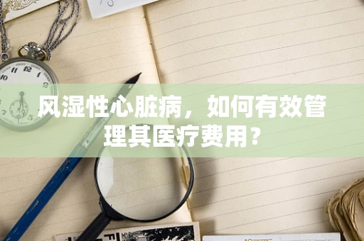 风湿性心脏病，如何有效管理其医疗费用？