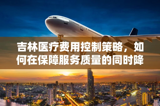 吉林医疗费用控制策略，如何在保障服务质量的同时降低开支？