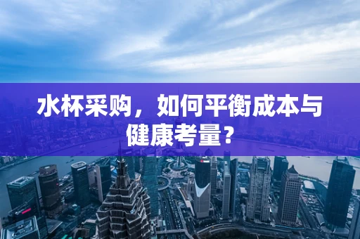 水杯采购，如何平衡成本与健康考量？