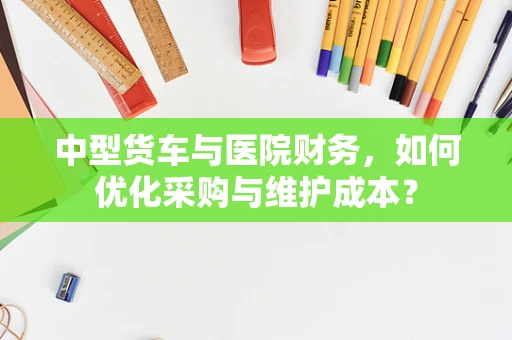中型货车与医院财务，如何优化采购与维护成本？