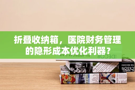 折叠收纳箱，医院财务管理的隐形成本优化利器？
