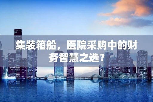 集装箱船，医院采购中的财务智慧之选？