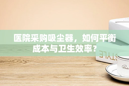 医院采购吸尘器，如何平衡成本与卫生效率？