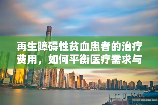 再生障碍性贫血患者的治疗费用，如何平衡医疗需求与经济负担？