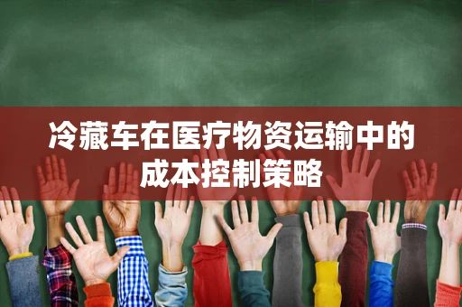 冷藏车在医疗物资运输中的成本控制策略