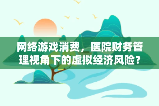 网络游戏消费，医院财务管理视角下的虚拟经济风险？