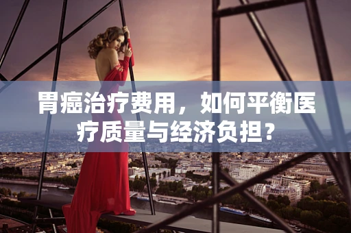 胃癌治疗费用，如何平衡医疗质量与经济负担？