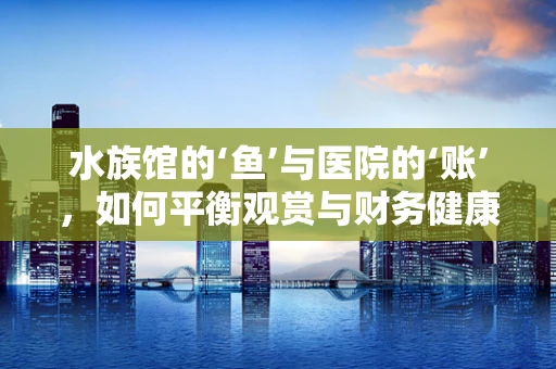 水族馆的‘鱼’与医院的‘账’，如何平衡观赏与财务健康？