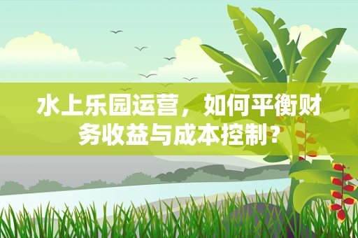 水上乐园运营，如何平衡财务收益与成本控制？