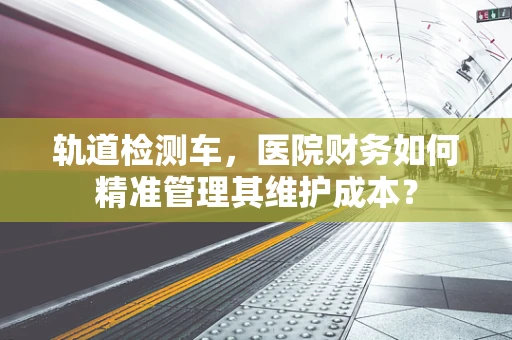 轨道检测车，医院财务如何精准管理其维护成本？