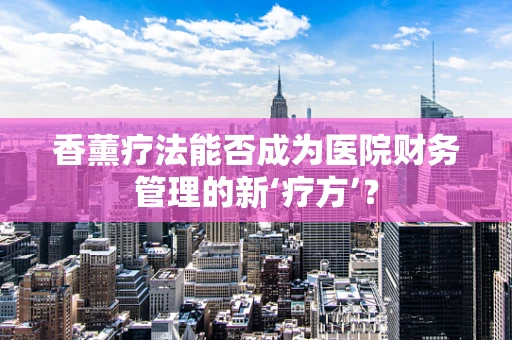 香薰疗法能否成为医院财务管理的新‘疗方’？