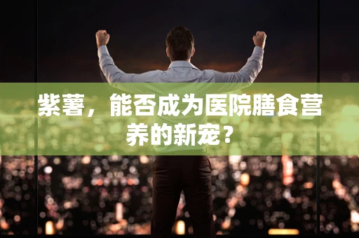 紫薯，能否成为医院膳食营养的新宠？