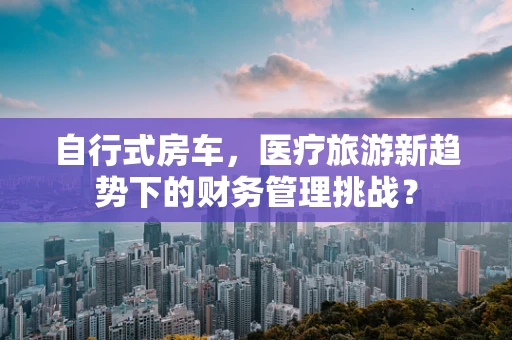 自行式房车，医疗旅游新趋势下的财务管理挑战？