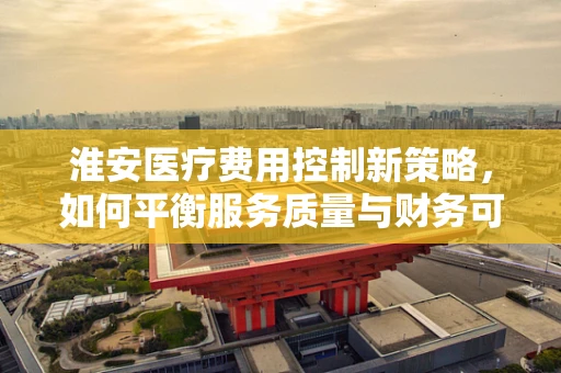 淮安医疗费用控制新策略，如何平衡服务质量与财务可持续性？
