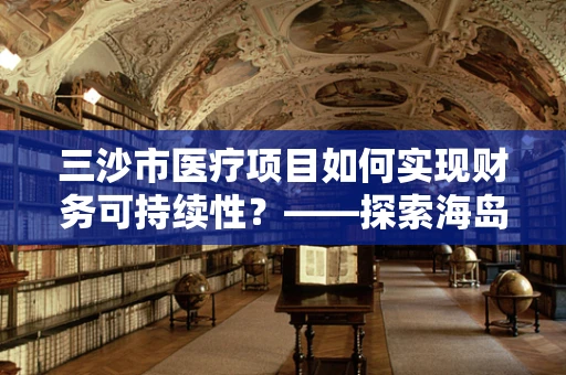 三沙市医疗项目如何实现财务可持续性？——探索海岛医疗的财务管理新路径