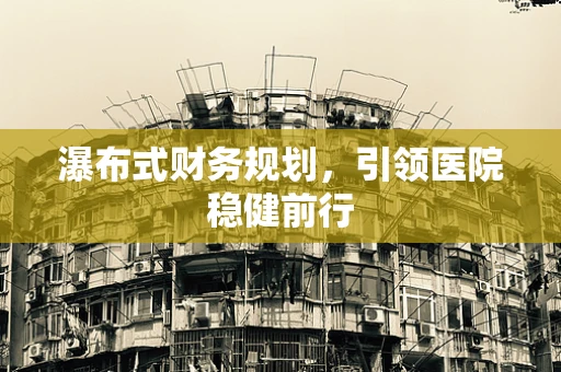 瀑布式财务规划，引领医院稳健前行