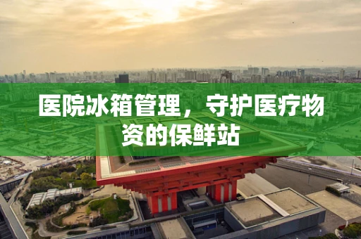 医院冰箱管理，守护医疗物资的保鲜站