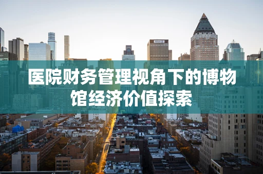 医院财务管理视角下的博物馆经济价值探索