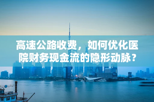 高速公路收费，如何优化医院财务现金流的隐形动脉？