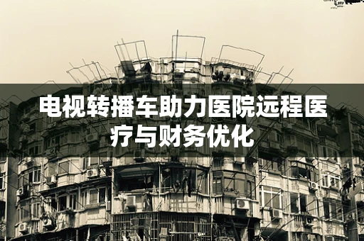 电视转播车助力医院远程医疗与财务优化