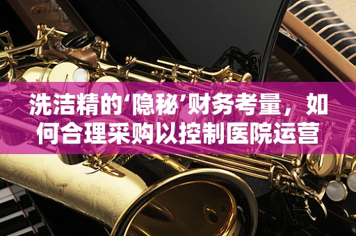 洗洁精的‘隐秘’财务考量，如何合理采购以控制医院运营成本？