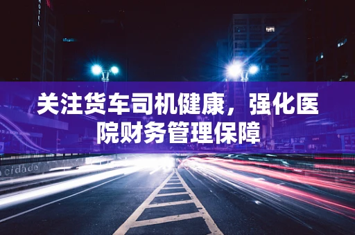 关注货车司机健康，强化医院财务管理保障