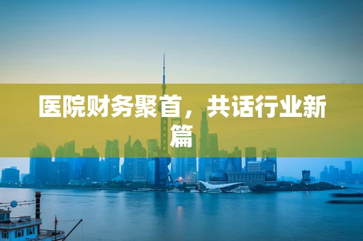 医院财务聚首，共话行业新篇