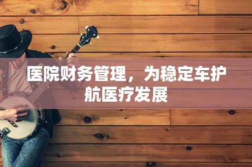 医院财务管理，为稳定车护航医疗发展