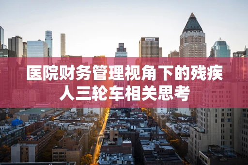 医院财务管理视角下的残疾人三轮车相关思考